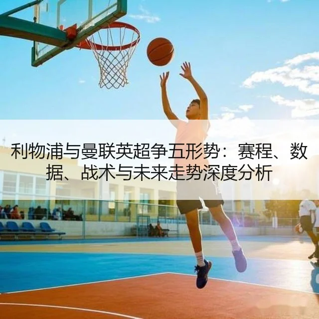 利物浦与曼联英超争五形势：赛程、数据、战术与未来走势深度分析